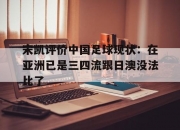 江南体育网页版-宋凯评价中国足球现状：在亚洲已是三四流跟日澳没法比了