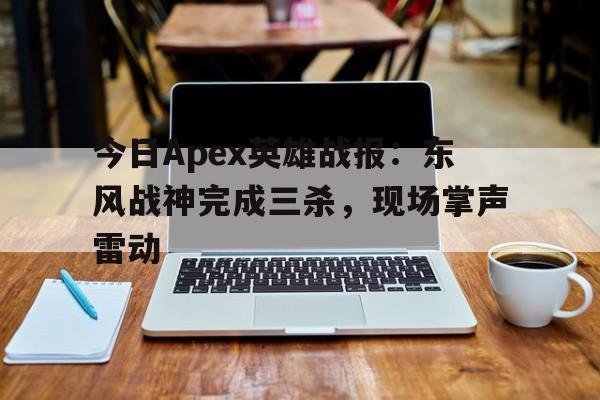 今日Apex英雄战报：东风战神完成三杀，现场掌声雷动的简单介绍