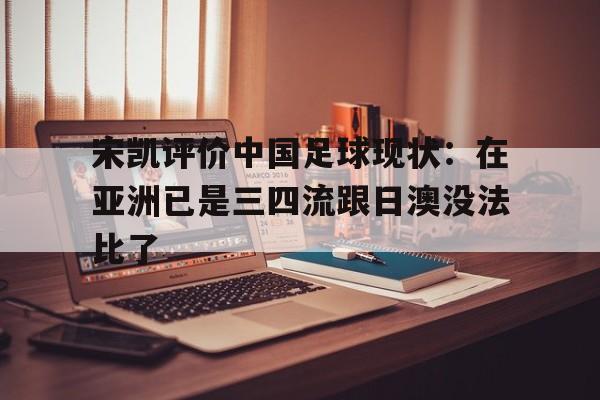 宋凯评价中国足球现状：在亚洲已是三四流跟日澳没法比了