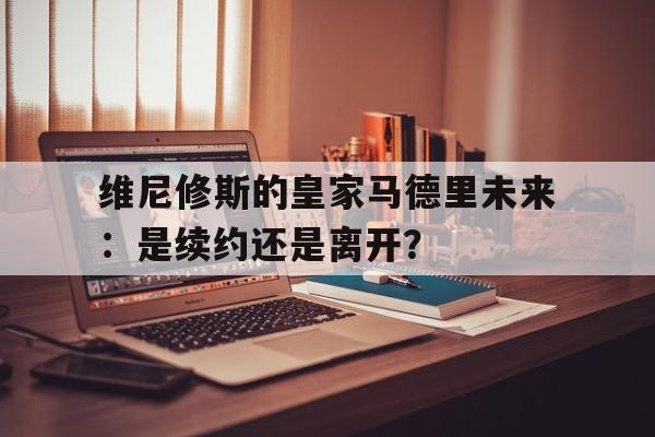 包含维尼修斯的皇家马德里未来：是续约还是离开？的词条